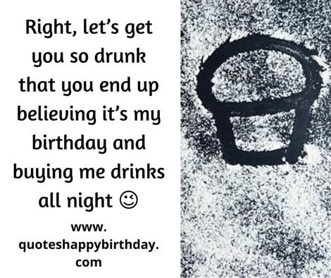 Right, let’s get you so drunk that you end up believing it’s my birthday